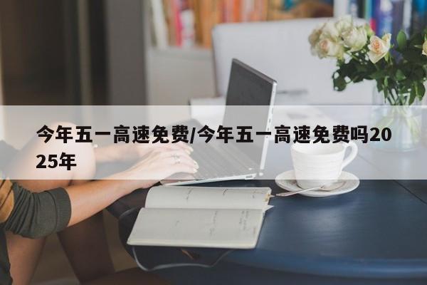 今年五一高速免费/今年五一高速免费吗2025年