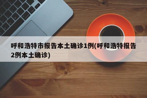 呼和浩特市报告本土确诊1例(呼和浩特报告2例本土确诊)
