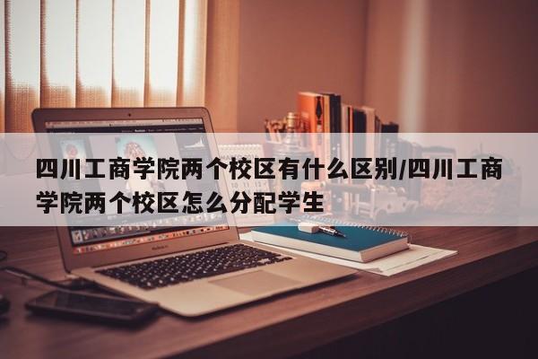 四川工商学院两个校区有什么区别/四川工商学院两个校区怎么分配学生