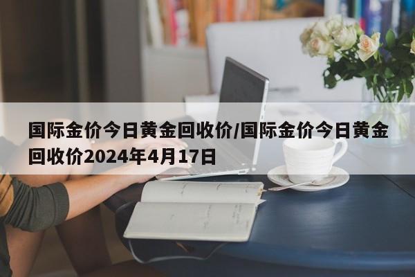 国际金价今日黄金回收价/国际金价今日黄金回收价2024年4月17日