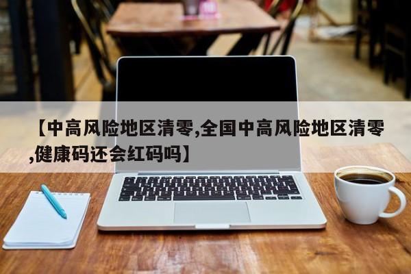 【中高风险地区清零,全国中高风险地区清零,健康码还会红码吗】