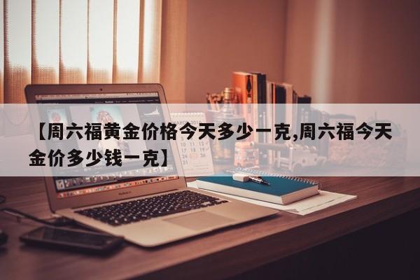 【周六福黄金价格今天多少一克,周六福今天金价多少钱一克】
