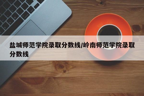 盐城师范学院录取分数线/岭南师范学院录取分数线