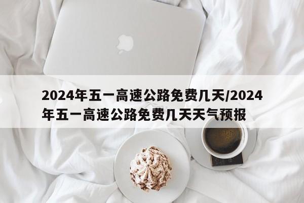 2024年五一高速公路免费几天/2024年五一高速公路免费几天天气预报
