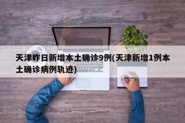 天津昨日新增本土确诊9例(天津新增1例本土确诊病例轨迹)