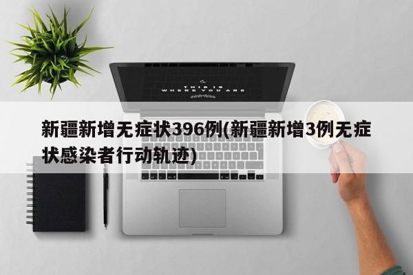 新疆新增无症状396例(新疆新增3例无症状感染者行动轨迹)