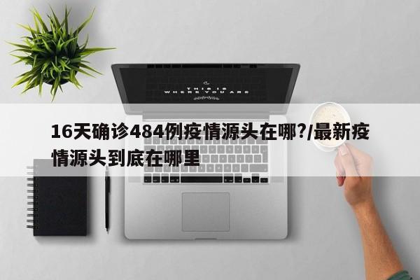 16天确诊484例疫情源头在哪?/最新疫情源头到底在哪里