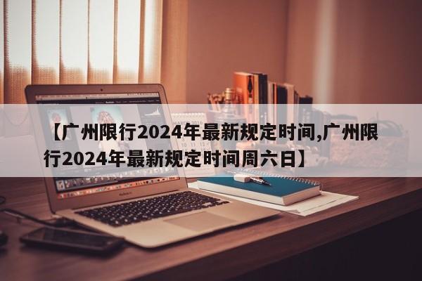 【广州限行2024年最新规定时间,广州限行2024年最新规定时间周六日】