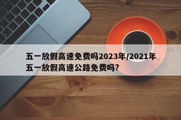 五一放假高速免费吗2023年/2021年五一放假高速公路免费吗?