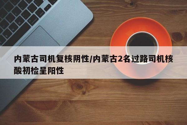内蒙古司机复核阴性/内蒙古2名过路司机核酸初检呈阳性