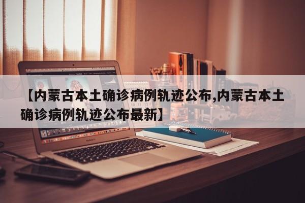 【内蒙古本土确诊病例轨迹公布,内蒙古本土确诊病例轨迹公布最新】