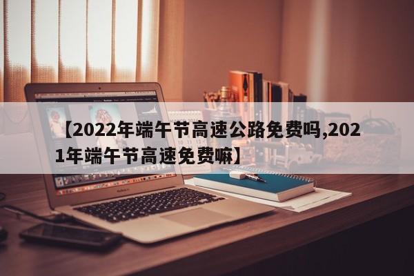 【2022年端午节高速公路免费吗,2021年端午节高速免费嘛】