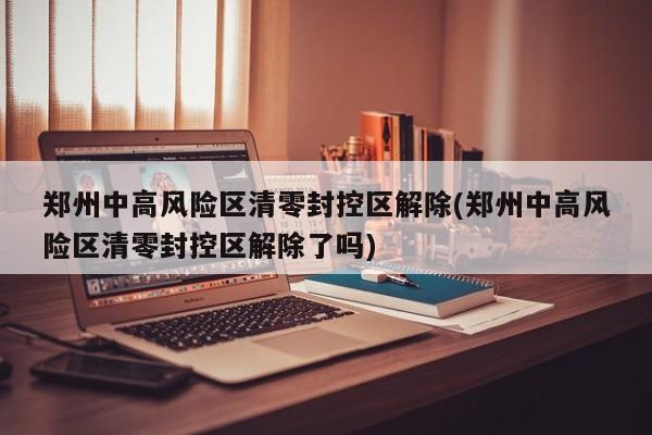 郑州中高风险区清零封控区解除(郑州中高风险区清零封控区解除了吗)