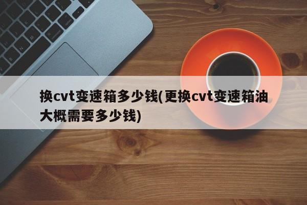换cvt变速箱多少钱(更换cvt变速箱油大概需要多少钱)