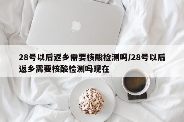 28号以后返乡需要核酸检测吗/28号以后返乡需要核酸检测吗现在