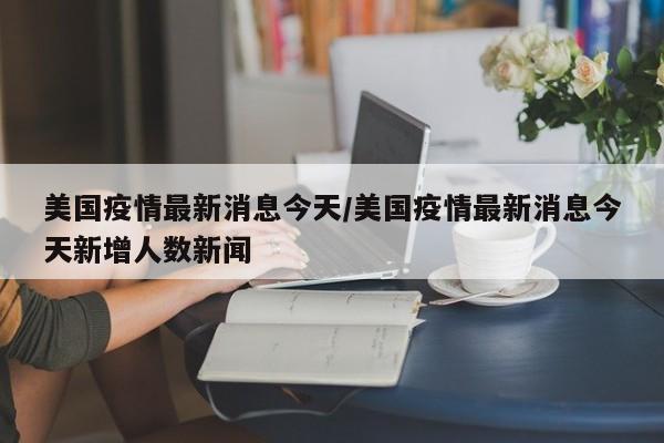 美国疫情最新消息今天/美国疫情最新消息今天新增人数新闻