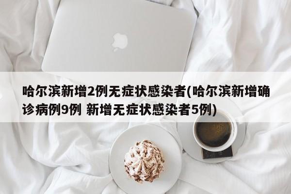 哈尔滨新增2例无症状感染者(哈尔滨新增确诊病例9例 新增无症状感染者5例)