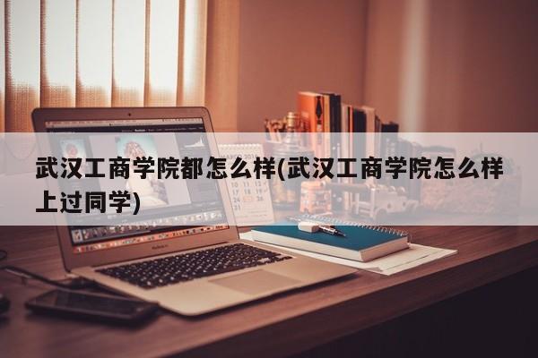 武汉工商学院都怎么样(武汉工商学院怎么样上过同学)
