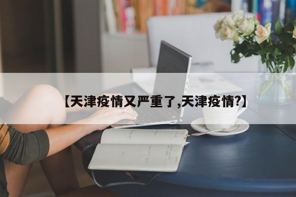 【天津疫情又严重了,天津疫情?】