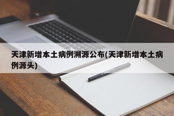 天津新增本土病例溯源公布(天津新增本土病例源头)