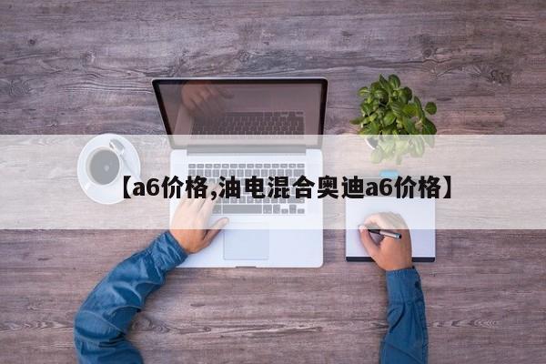【a6价格,油电混合奥迪a6价格】