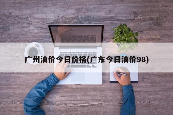 广州油价今日价格(广东今日油价98)