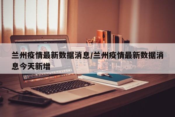 兰州疫情最新数据消息/兰州疫情最新数据消息今天新增