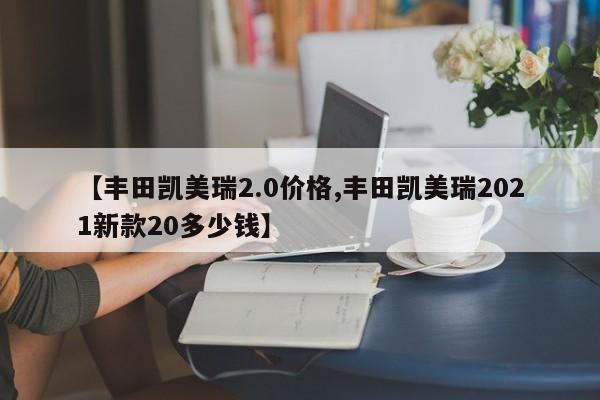 【丰田凯美瑞2.0价格,丰田凯美瑞2021新款20多少钱】