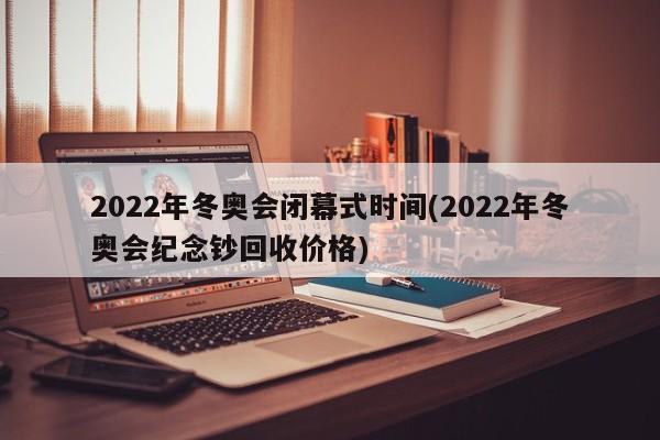 2022年冬奥会闭幕式时间(2022年冬奥会纪念钞回收价格)