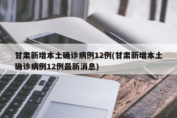 甘肃新增本土确诊病例12例(甘肃新增本土确诊病例12例最新消息)