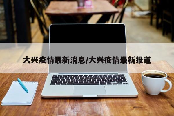 大兴疫情最新消息/大兴疫情最新报道