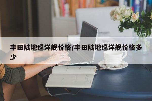丰田陆地巡洋舰价格/丰田陆地巡洋舰价格多少
