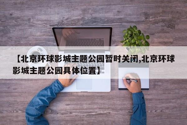 【北京环球影城主题公园暂时关闭,北京环球影城主题公园具体位置】