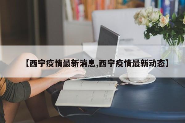【西宁疫情最新消息,西宁疫情最新动态】