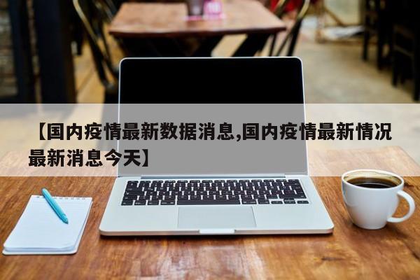 【国内疫情最新数据消息,国内疫情最新情况最新消息今天】