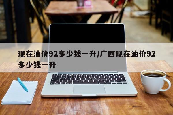 现在油价92多少钱一升/广西现在油价92多少钱一升