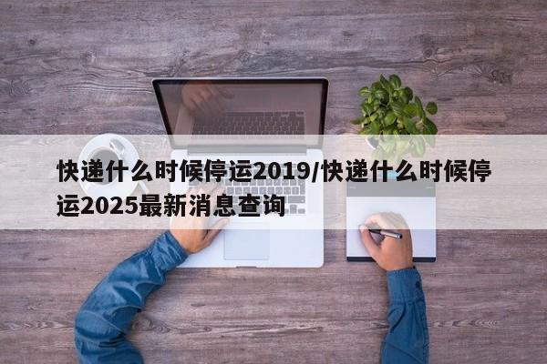 快递什么时候停运2019/快递什么时候停运2025最新消息查询