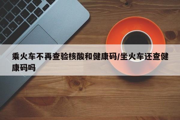 乘火车不再查验核酸和健康码/坐火车还查健康码吗