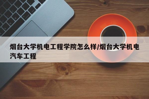 烟台大学机电工程学院怎么样/烟台大学机电汽车工程