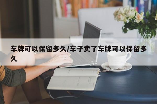 车牌可以保留多久/车子卖了车牌可以保留多久