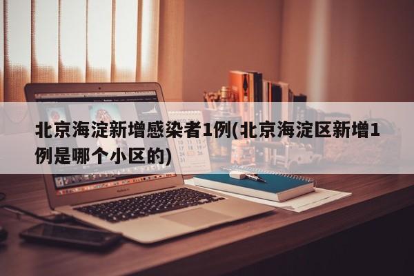北京海淀新增感染者1例(北京海淀区新增1例是哪个小区的)
