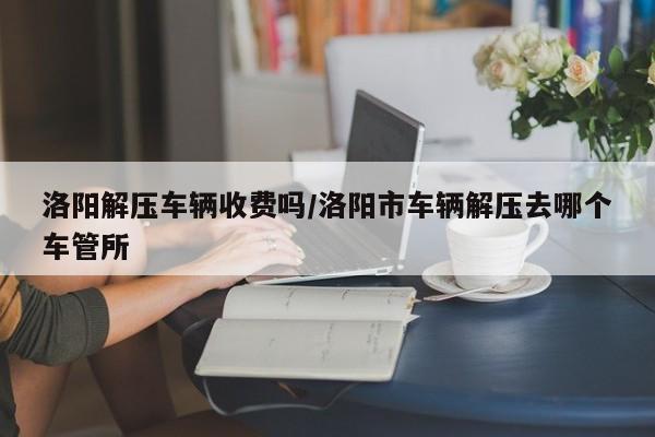 洛阳解压车辆收费吗/洛阳市车辆解压去哪个车管所