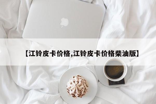 【江铃皮卡价格,江铃皮卡价格柴油版】
