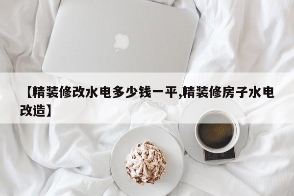 【精装修改水电多少钱一平,精装修房子水电改造】