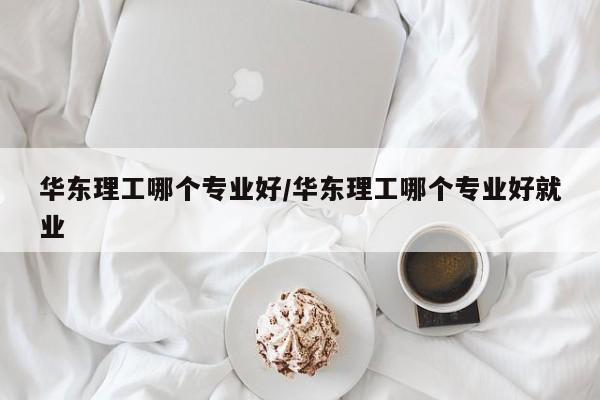 华东理工哪个专业好/华东理工哪个专业好就业