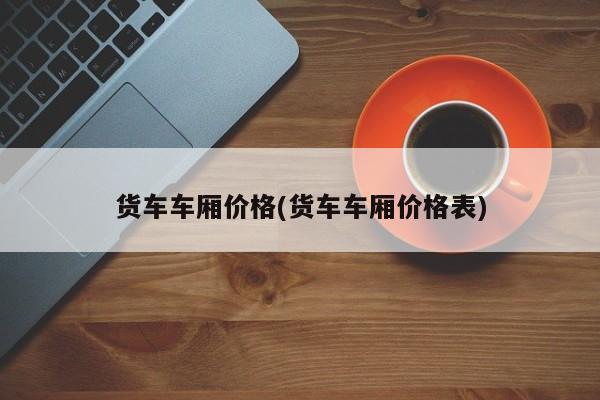 货车车厢价格(货车车厢价格表)