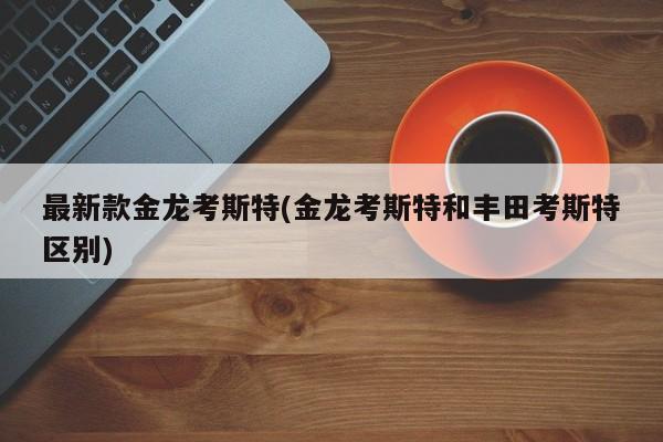 最新款金龙考斯特(金龙考斯特和丰田考斯特区别)