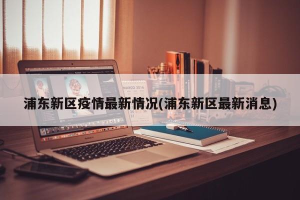 浦东新区疫情最新情况(浦东新区最新消息)