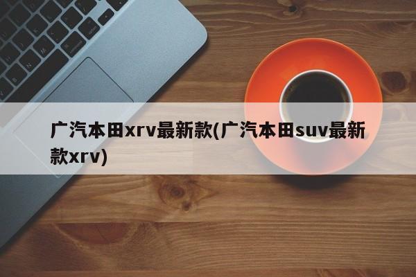广汽本田xrv最新款(广汽本田suv最新款xrv)