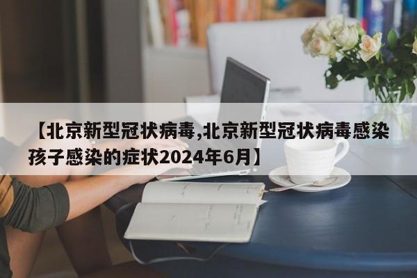 【北京新型冠状病毒,北京新型冠状病毒感染孩子感染的症状2024年6月】
